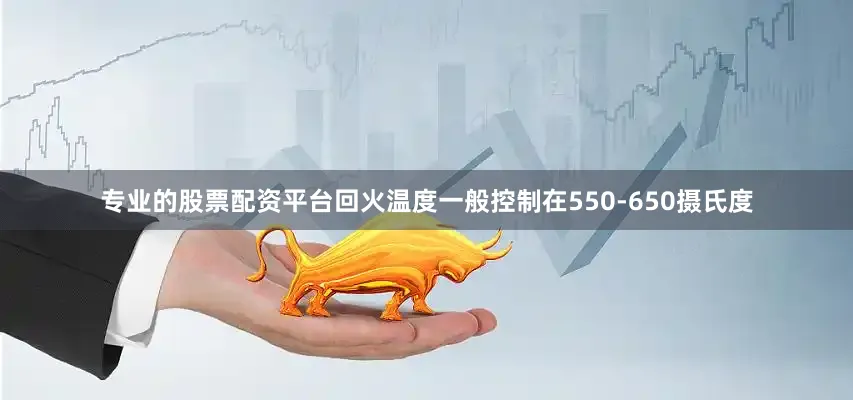 专业的股票配资平台回火温度一般控制在550-650摄氏度