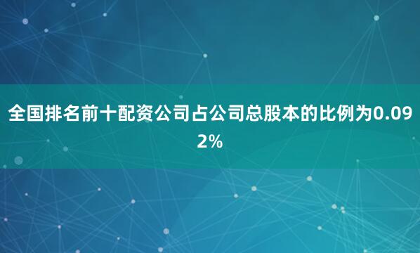 全国排名前十配资公司占公司总股本的比例为0.092%