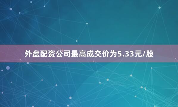 外盘配资公司最高成交价为5.33元/股
