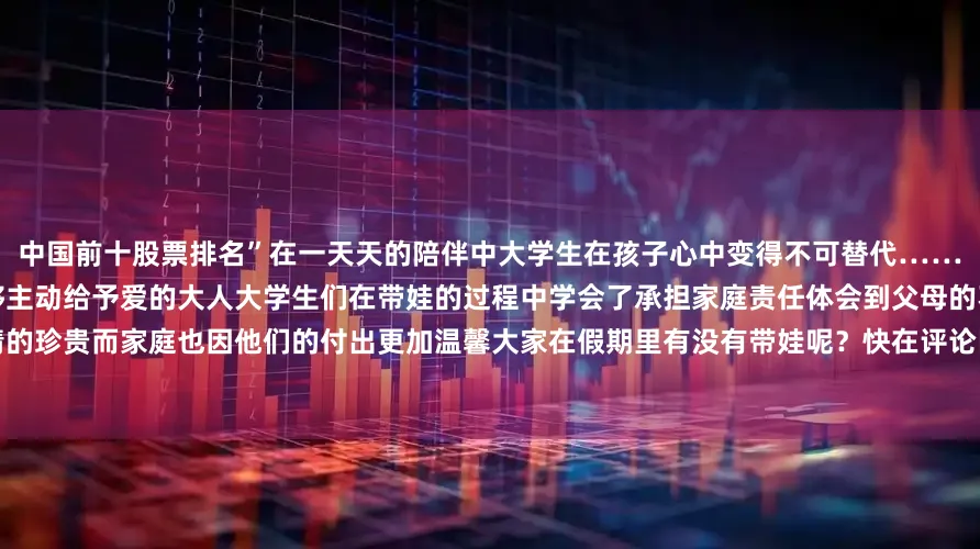 中国前十股票排名”在一天天的陪伴中大学生在孩子心中变得不可替代……从曾经那个长不大的孩子到现在能够主动给予爱的大人大学生们在带娃的过程中学会了承担家庭责任体会到父母的不易、亲情的珍贵而家庭也因他们的付出更加温馨大家在假期里有没有带娃呢？快在评论区分享一下带娃时发生的趣事吧！发布于：北京市